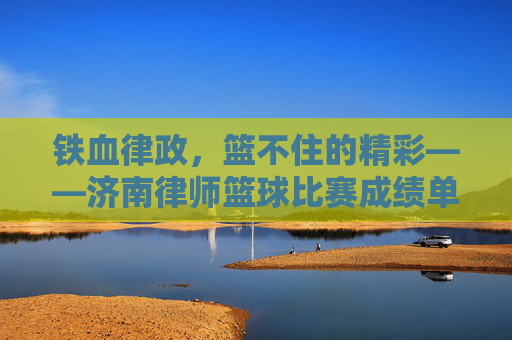 铁血律政，篮不住的精彩——济南律师篮球比赛成绩单新鲜出炉