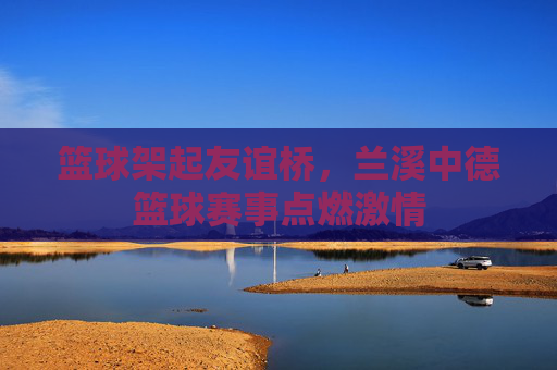 篮球架起友谊桥，兰溪中德篮球赛事点燃激情