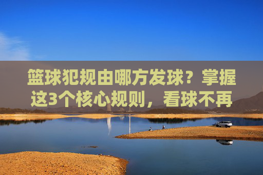 篮球犯规由哪方发球？掌握这3个核心规则，看球不再看热闹