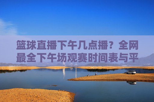 篮球直播下午几点播？全网最全下午场观赛时间表与平台推荐