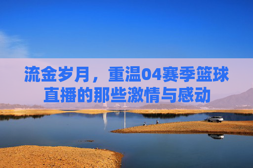 流金岁月，重温04赛季篮球直播的那些激情与感动