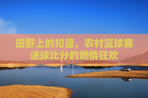 田野上的扣篮，农村篮球赛进球比分的燃情狂欢