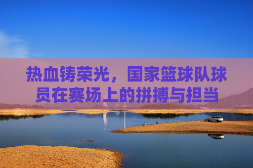 热血铸荣光，国家篮球队球员在赛场上的拼搏与担当