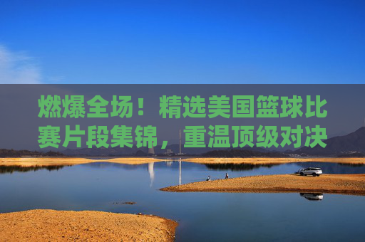 燃爆全场！精选美国篮球比赛片段集锦，重温顶级对决