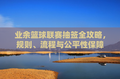 业余篮球联赛抽签全攻略，规则、流程与公平性保障