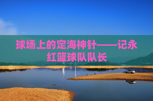 球场上的定海神针——记永红篮球队队长