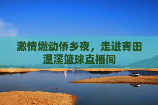 激情燃动侨乡夜，走进青田温溪篮球直播间