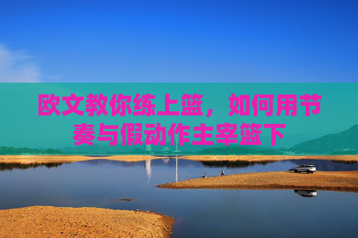 欧文教你练上篮，如何用节奏与假动作主宰篮下