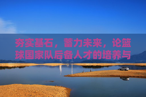 夯实基石，蓄力未来，论篮球国家队后备人才的培养与展望