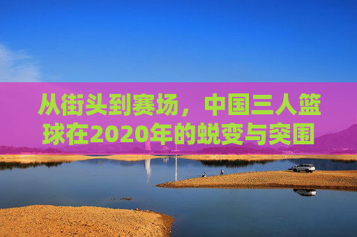 从街头到赛场，中国三人篮球在2020年的蜕变与突围