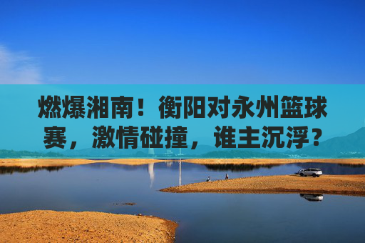 燃爆湘南！衡阳对永州篮球赛，激情碰撞，谁主沉浮？