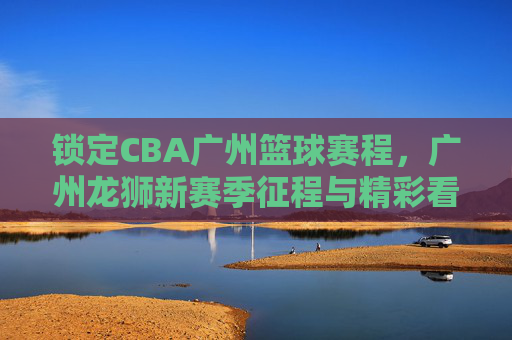 锁定CBA广州篮球赛程，广州龙狮新赛季征程与精彩看点前瞻