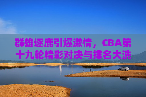 群雄逐鹿引爆激情，CBA第十九轮精彩对决与排名大洗牌
