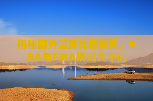 揭秘国外篮球比赛时间，NBA与FIBA规则大不同