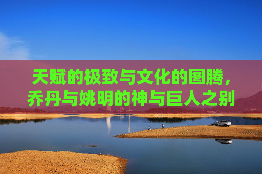 天赋的极致与文化的图腾，乔丹与姚明的神与巨人之别
