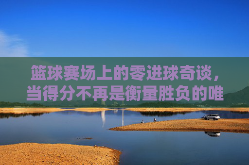 篮球赛场上的零进球奇谈，当得分不再是衡量胜负的唯一标准