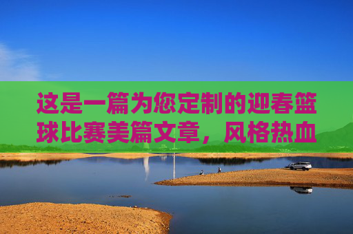 这是一篇为您定制的迎春篮球比赛美篇文章，风格热血、青春，适合配图发布