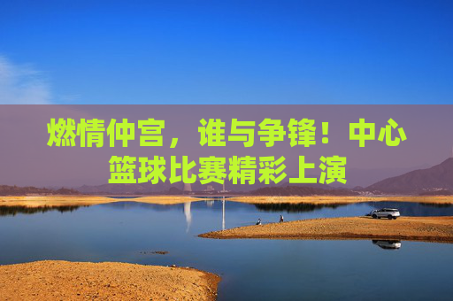 燃情仲宫，谁与争锋！中心篮球比赛精彩上演
