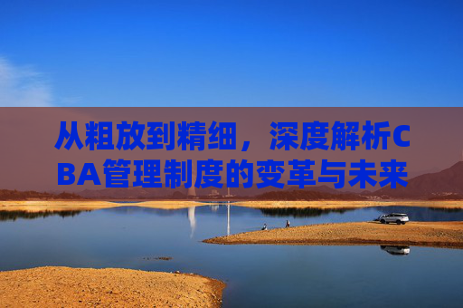 从粗放到精细，深度解析CBA管理制度的变革与未来