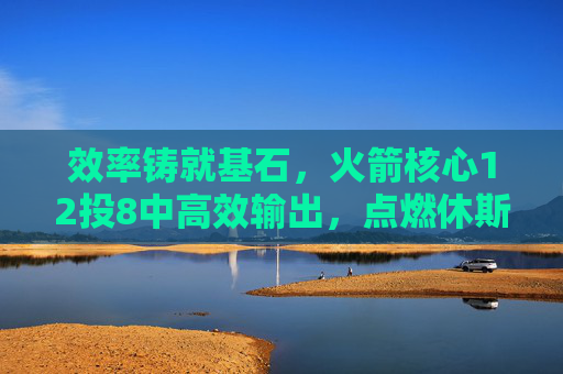 效率铸就基石，火箭核心12投8中高效输出，点燃休斯顿复兴希望