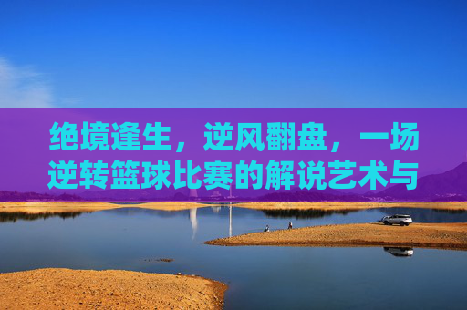 绝境逢生，逆风翻盘，一场逆转篮球比赛的解说艺术与心法