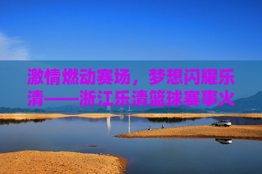 激情燃动赛场，梦想闪耀乐清——浙江乐清篮球赛事火热纪实
