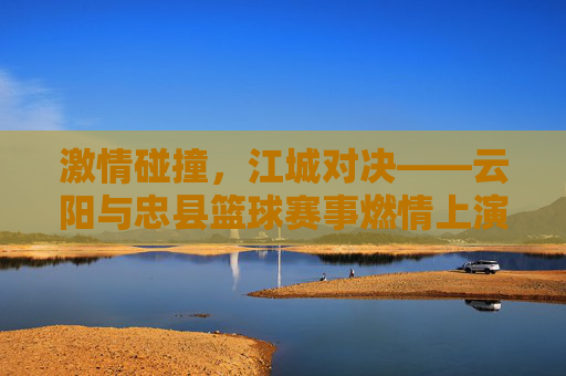 激情碰撞，江城对决——云阳与忠县篮球赛事燃情上演