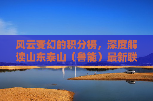风云变幻的积分榜，深度解读山东泰山（鲁能）最新联赛排名背后的故事