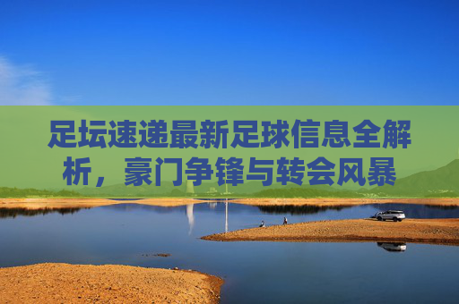 足坛速递最新足球信息全解析，豪门争锋与转会风暴