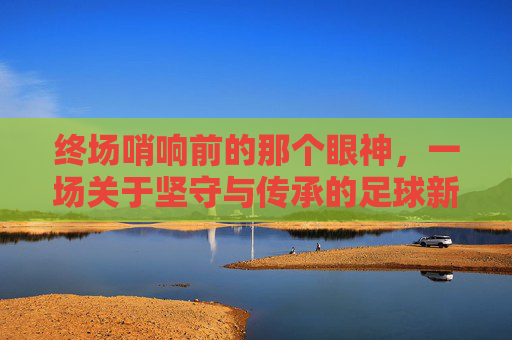 终场哨响前的那个眼神，一场关于坚守与传承的足球新闻特写