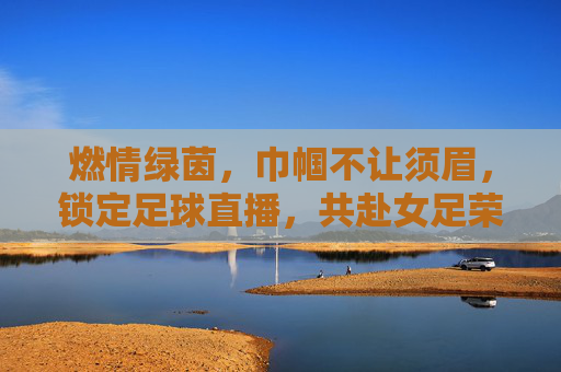 燃情绿茵，巾帼不让须眉，锁定足球直播，共赴女足荣耀之约
