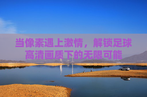 当像素遇上激情，解锁足球高清画质下的无限可能