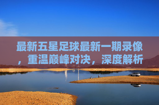 最新五星足球最新一期录像，重温巅峰对决，深度解析战术盛宴