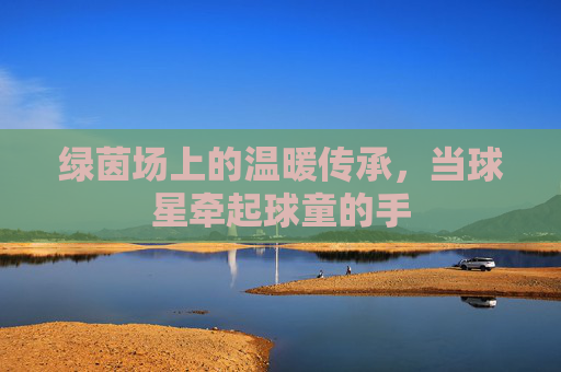 绿茵场上的温暖传承，当球星牵起球童的手