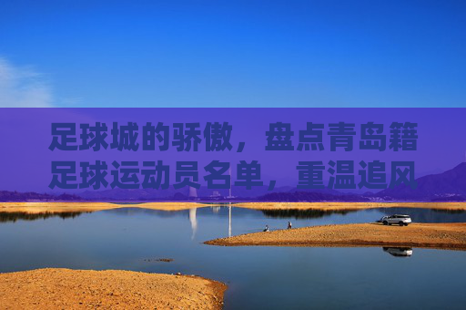 足球城的骄傲，盘点青岛籍足球运动员名单，重温追风少年的传奇岁月