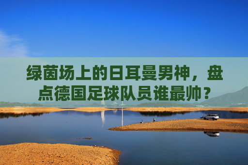 绿茵场上的日耳曼男神，盘点德国足球队员谁最帅？