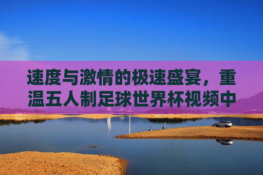 速度与激情的极速盛宴，重温五人制足球世界杯视频中的巅峰对决