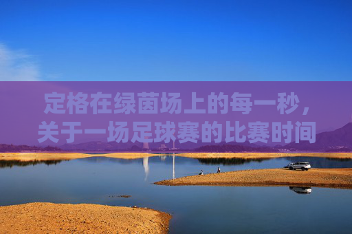 定格在绿茵场上的每一秒，关于一场足球赛的比赛时间的思考