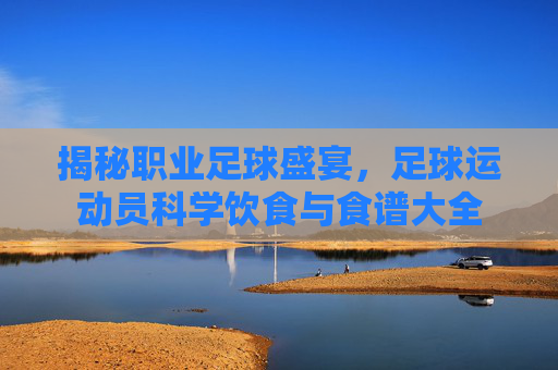 揭秘职业足球盛宴，足球运动员科学饮食与食谱大全