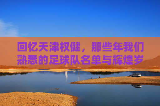 回忆天津权健，那些年我们熟悉的足球队名单与辉煌岁月
