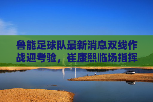 鲁能足球队最新消息双线作战迎考验，崔康熙临场指挥显神威，伤病名单引担忧