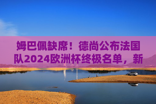 姆巴佩缺席！德尚公布法国队2024欧洲杯终极名单，新老交替蓄势待发