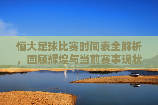 恒大足球比赛时间表全解析，回顾辉煌与当前赛事现状查询指南