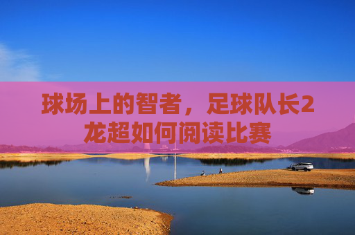 球场上的智者，足球队长2龙超如何阅读比赛
