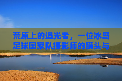 荒原上的追光者，一位冰岛足球国家队摄影师的镜头与心跳