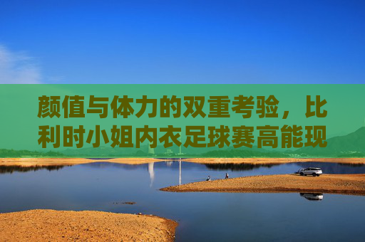 颜值与体力的双重考验，比利时小姐内衣足球赛高能现场