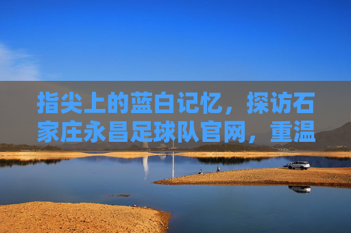 指尖上的蓝白记忆，探访石家庄永昌足球队官网，重温铁军荣光
