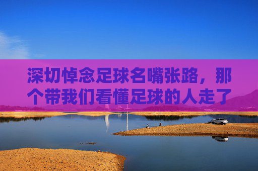 深切悼念足球名嘴张路，那个带我们看懂足球的人走了
