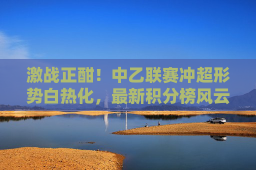 激战正酣！中乙联赛冲超形势白热化，最新积分榜风云变幻