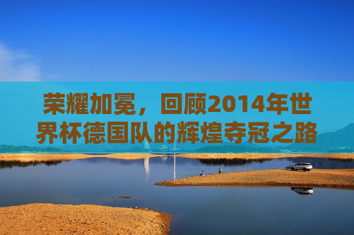 荣耀加冕，回顾2014年世界杯德国队的辉煌夺冠之路